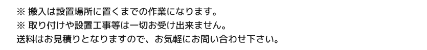 ※搬入は設置場所に置くまでの作業になります。<br />
※ 取り付けや設置工事等は一切お受け出来ません。<br />
送料はお見積りとなりますので、お気軽にお問い合わせ下さい。